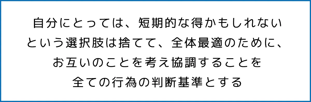 自分にとっては、短期的な得かもしれないという選択肢は捨てて、全体最適のために、お互いのことを考え協調することを全ての行為の判断基準とする